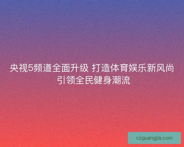 央视5频道全面升级 打造体育娱乐新风尚 引领全民健身潮流