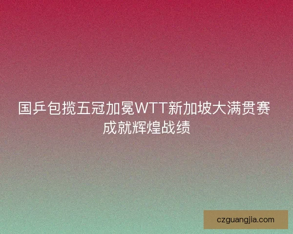 国乒包揽五冠加冕WTT新加坡大满贯赛 成就辉煌战绩