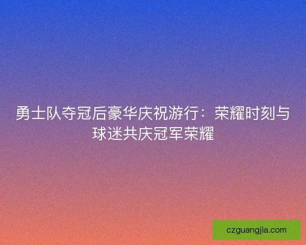 勇士队夺冠后豪华庆祝游行：荣耀时刻与球迷共庆冠军荣耀