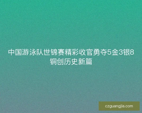 中国游泳队世锦赛精彩收官勇夺5金3银8铜创历史新篇