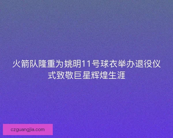 火箭队隆重为姚明11号球衣举办退役仪式致敬巨星辉煌生涯
