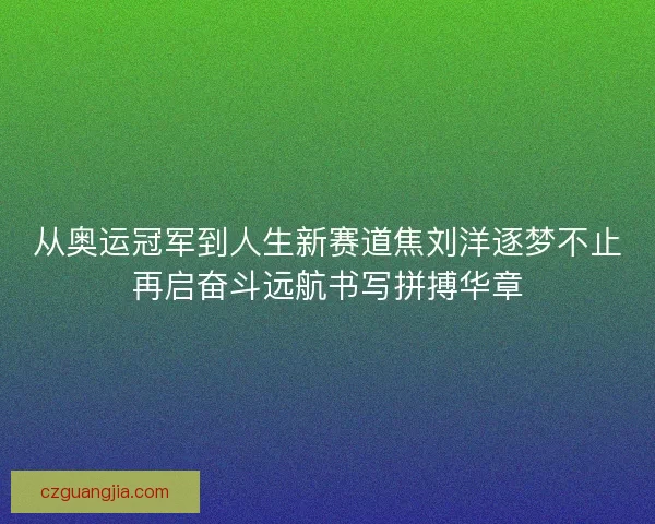 从奥运冠军到人生新赛道焦刘洋逐梦不止再启奋斗远航书写拼搏华章