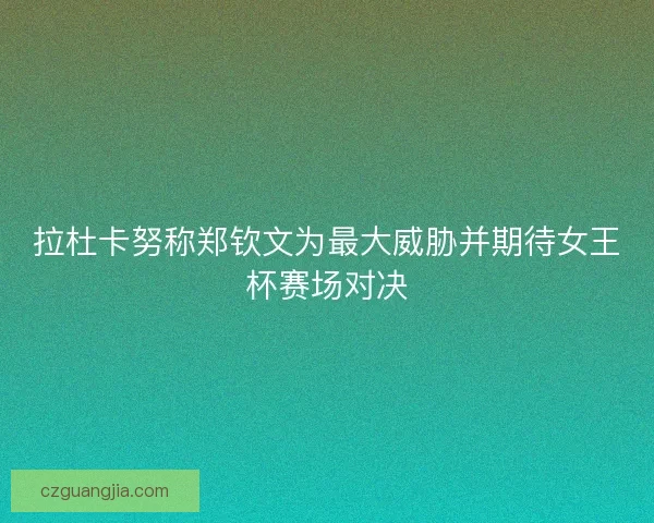 拉杜卡努称郑钦文为最大威胁并期待女王杯赛场对决