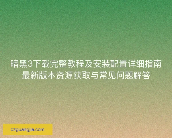 暗黑3下载完整教程及安装配置详细指南最新版本资源获取与常见问题解答