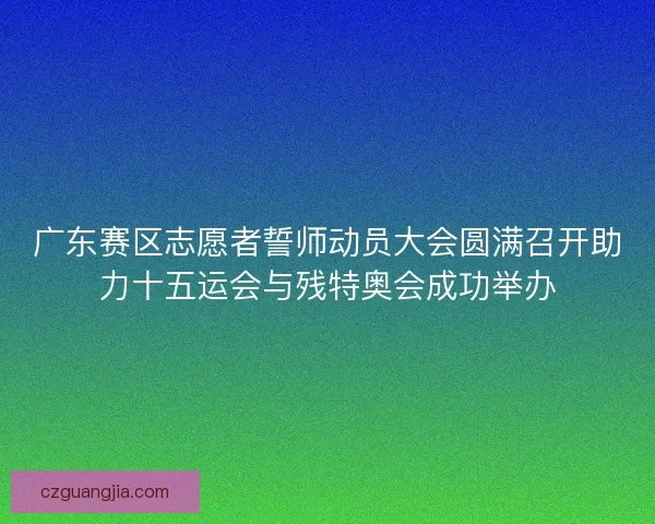 广东赛区志愿者誓师动员大会圆满召开助力十五运会与残特奥会成功举办 广东赛区志愿者誓师动员大会圆满召开助力十五运会与残特奥会成功举办