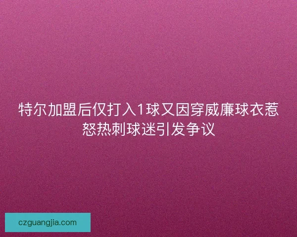 特尔加盟后仅打入1球又因穿威廉球衣惹怒热刺球迷引发争议 特尔加盟后仅打入1球又因穿威廉球衣惹怒热刺球迷引发争议