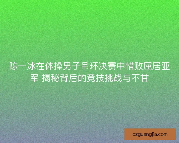 陈一冰在体操男子吊环决赛中惜败屈居亚军 揭秘背后的竞技挑战与不甘 陈一冰在体操男子吊环决赛中惜败屈居亚军 揭秘背后的竞技挑战与不甘