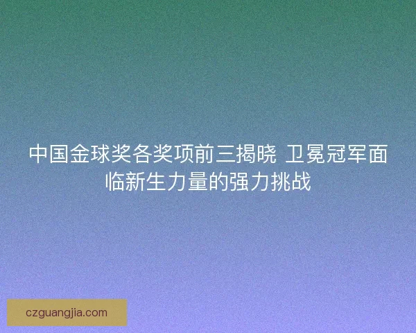 中国金球奖各奖项前三揭晓 卫冕冠军面临新生力量的强力挑战 中国金球奖各奖项前三揭晓 卫冕冠军面临新生力量的强力挑战