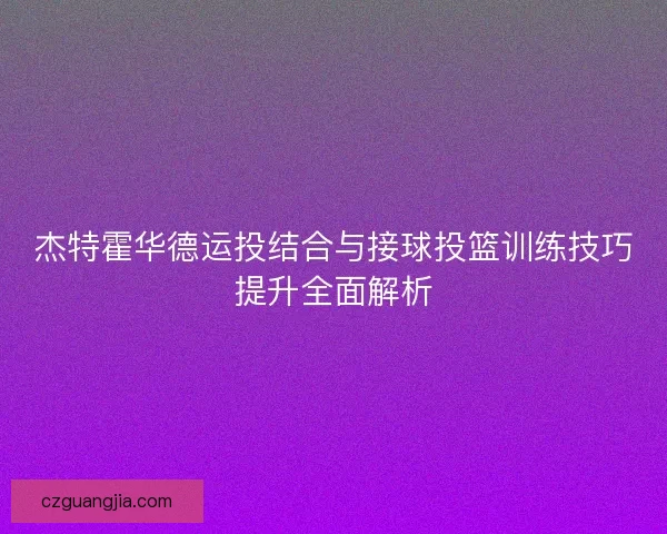 杰特霍华德运投结合与接球投篮训练技巧提升全面解析 杰特霍华德运投结合与接球投篮训练技巧提升全面解析