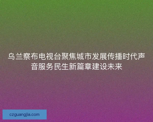 乌兰察布电视台聚焦城市发展传播时代声音服务民生新篇章建设未来