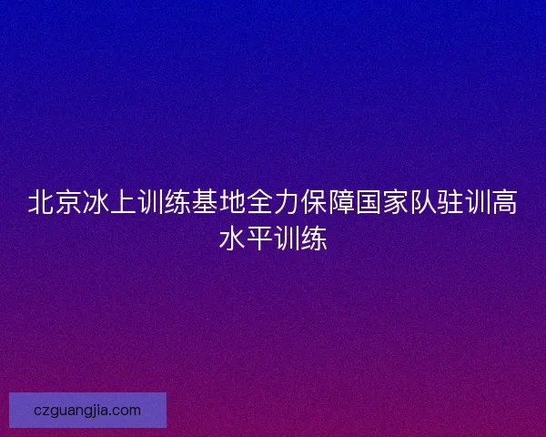 北京冰上训练基地全力保障国家队驻训高水平训练 北京冰上训练基地全力保障国家队驻训高水平训练