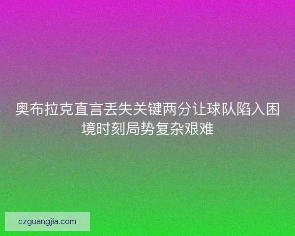 奥布拉克直言丢失关键两分让球队陷入困境时刻局势复杂艰难 奥布拉克直言丢失关键两分让球队陷入困境时刻局势复杂艰难