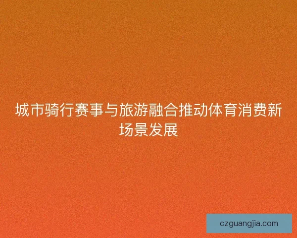 城市骑行赛事与旅游融合推动体育消费新场景发展 城市骑行赛事与旅游融合推动体育消费新场景发展