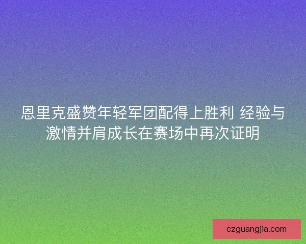 恩里克盛赞年轻军团配得上胜利 经验与激情并肩成长在赛场中再次证明 恩里克盛赞年轻军团配得上胜利 经验与激情并肩成长在赛场中再次证明